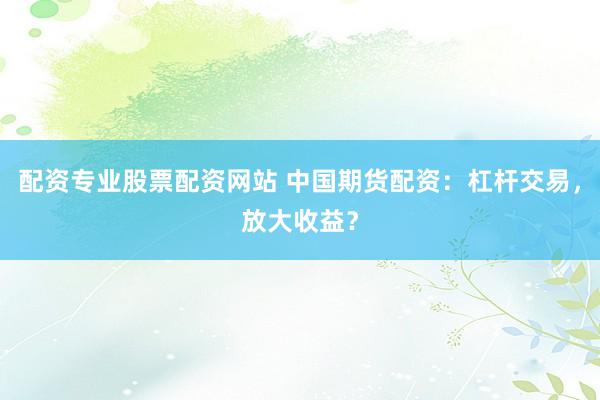配资专业股票配资网站 中国期货配资：杠杆交易，放大收益？