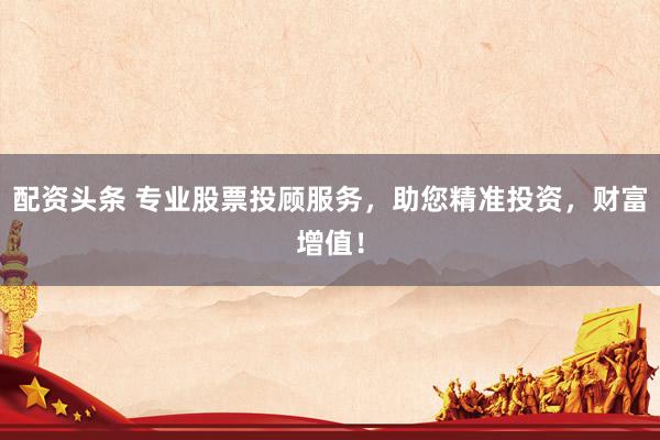 配资头条 专业股票投顾服务，助您精准投资，财富增值！