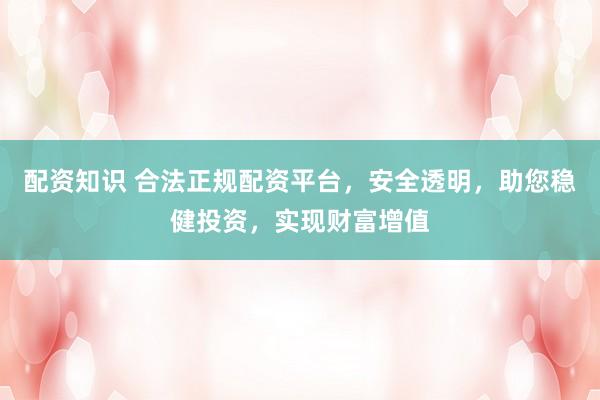 配资知识 合法正规配资平台，安全透明，助您稳健投资，实现财富增值