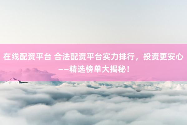 在线配资平台 合法配资平台实力排行,投资更安心——精选榜单大揭秘!
