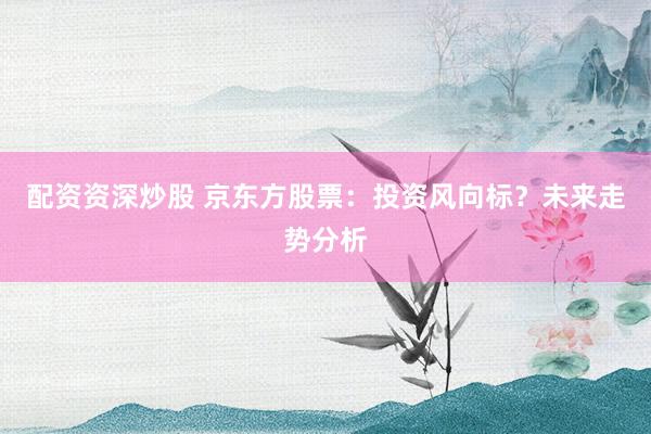 配资资深炒股 京东方股票：投资风向标？未来走势分析