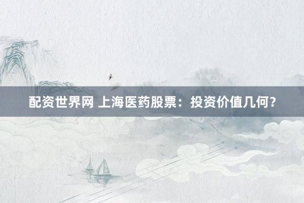 配资世界网 上海医药股票：投资价值几何？
