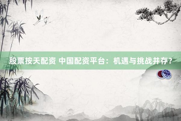 股票按天配资 中国配资平台：机遇与挑战并存？