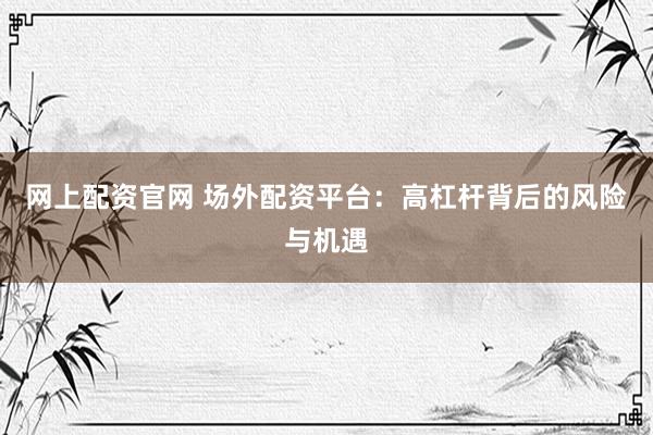 网上配资官网 场外配资平台：高杠杆背后的风险与机遇