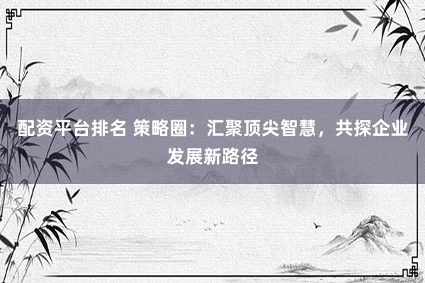 配资平台排名 策略圈：汇聚顶尖智慧，共探企业发展新路径
