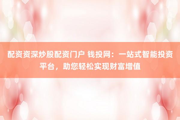配资资深炒股配资门户 钱投网：一站式智能投资平台，助您轻松实现财富增值