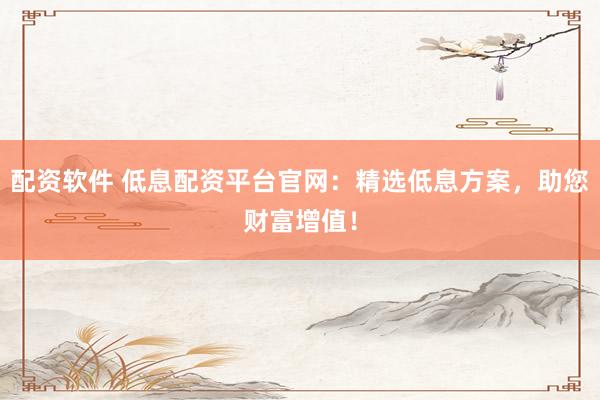配资软件 低息配资平台官网：精选低息方案，助您财富增值！