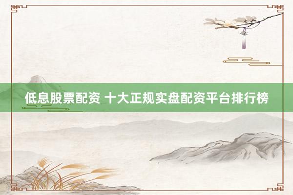 低息股票配资 十大正规实盘配资平台排行榜