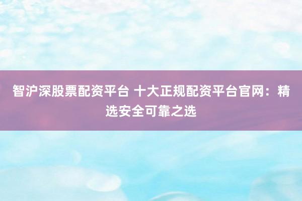 智沪深股票配资平台 十大正规配资平台官网：精选安全可靠之选