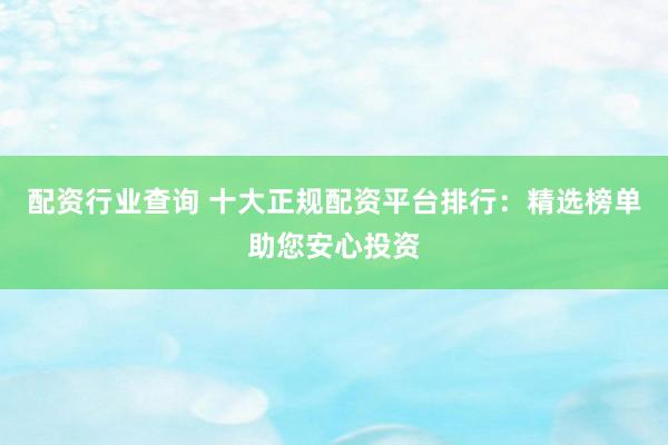 配资行业查询 十大正规配资平台排行：精选榜单助您安心投资