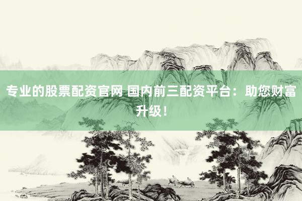 专业的股票配资官网 国内前三配资平台：助您财富升级！