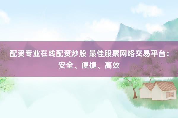 配资专业在线配资炒股 最佳股票网络交易平台：安全、便捷、高效