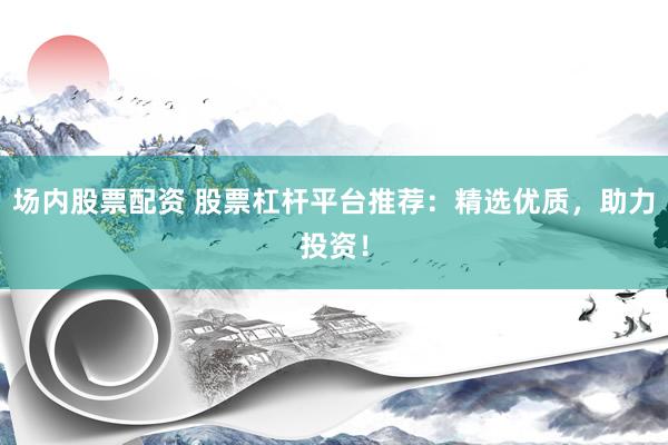 场内股票配资 股票杠杆平台推荐：精选优质，助力投资！