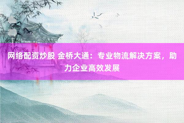 网络配资炒股 金桥大通：专业物流解决方案，助力企业高效发展