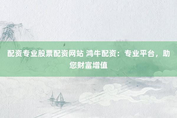 配资专业股票配资网站 鸿牛配资：专业平台，助您财富增值