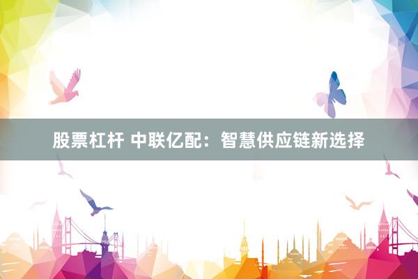 股票杠杆 中联亿配：智慧供应链新选择