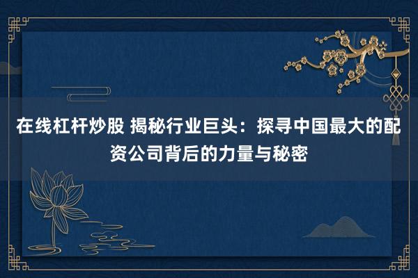 在线杠杆炒股 揭秘行业巨头：探寻中国最大的配资公司背后的力量与秘密