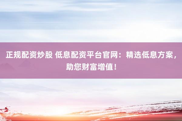 正规配资炒股 低息配资平台官网：精选低息方案，助您财富增值！