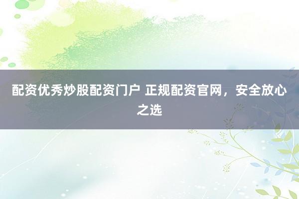 配资优秀炒股配资门户 正规配资官网，安全放心之选
