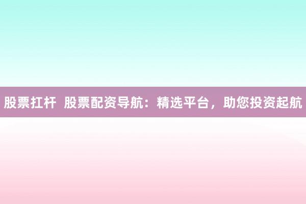 股票扛杆  股票配资导航：精选平台，助您投资起航