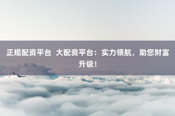 正规配资平台  大配资平台：实力领航，助您财富升级！