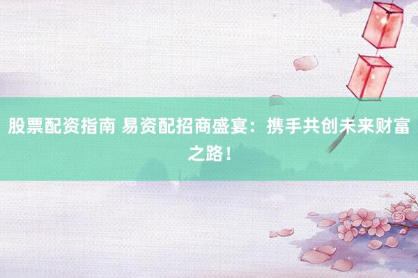 股票配资指南 易资配招商盛宴：携手共创未来财富之路！