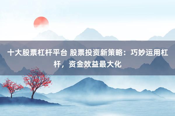 十大股票杠杆平台 股票投资新策略：巧妙运用杠杆，资金效益最大化