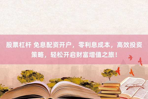 股票杠杆 免息配资开户，零利息成本，高效投资策略，轻松开启财富增值之旅！