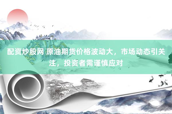 配资炒股网 原油期货价格波动大，市场动态引关注，投资者需谨慎应对