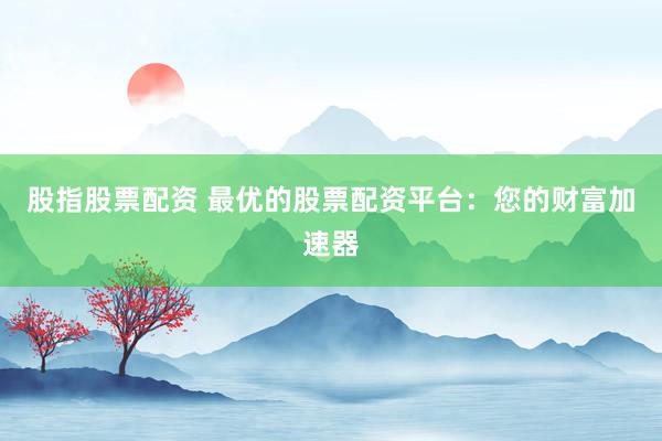 股指股票配资 最优的股票配资平台:您的财富加速器