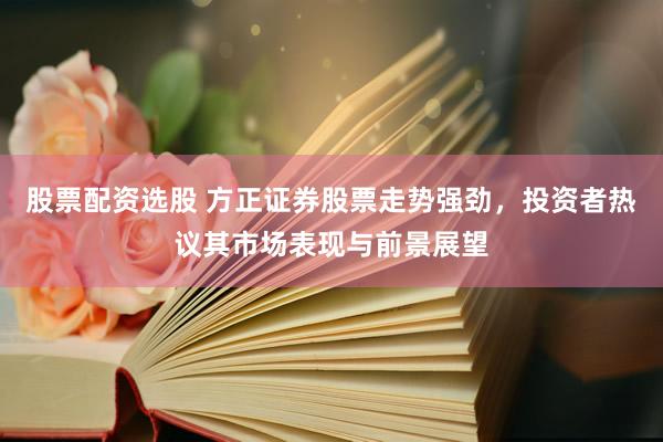 股票配资选股 方正证券股票走势强劲，投资者热议其市场表现与前景展望