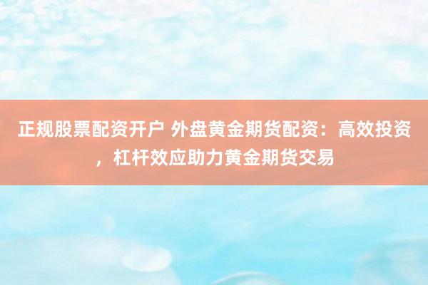 正规股票配资开户 外盘黄金期货配资：高效投资，杠杆效应助力黄金期货交易