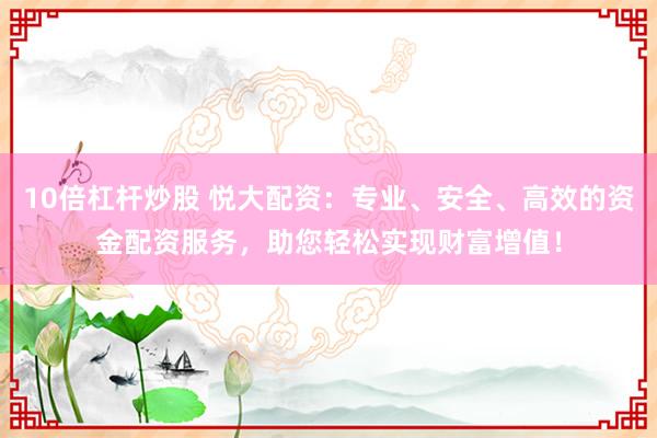 10倍杠杆炒股 悦大配资：专业、安全、高效的资金配资服务，助您轻松实现财富增值！