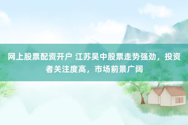 网上股票配资开户 江苏吴中股票走势强劲，投资者关注度高，市场前景广阔
