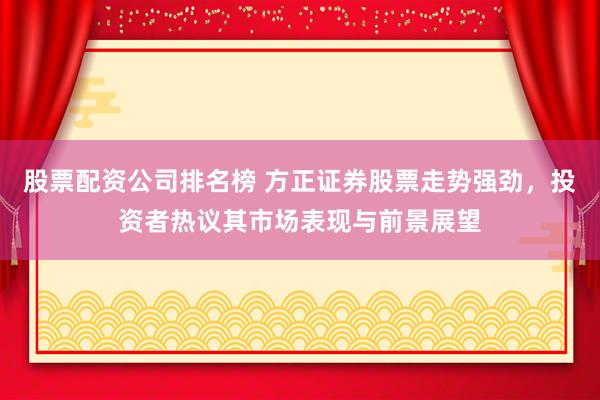 股票配资公司排名榜 方正证券股票走势强劲，投资者热议其市场表现与前景展望
