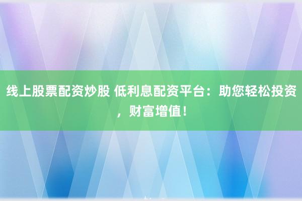 线上股票配资炒股 低利息配资平台：助您轻松投资，财富增值！