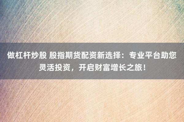 做杠杆炒股 股指期货配资新选择：专业平台助您灵活投资，开启财富增长之旅！