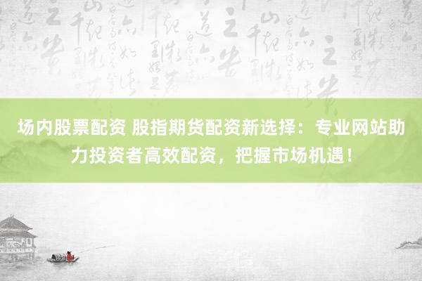 场内股票配资 股指期货配资新选择：专业网站助力投资者高效配资，把握市场机遇！