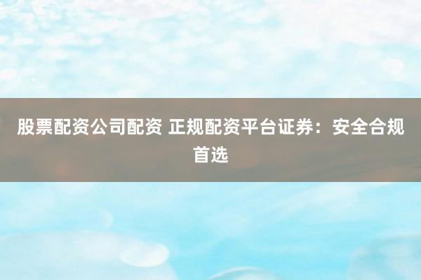 股票配资公司配资 正规配资平台证券：安全合规首选