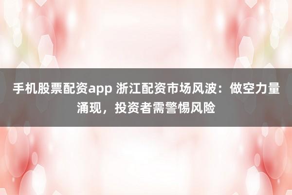 手机股票配资app 浙江配资市场风波：做空力量涌现，投资者需警惕风险