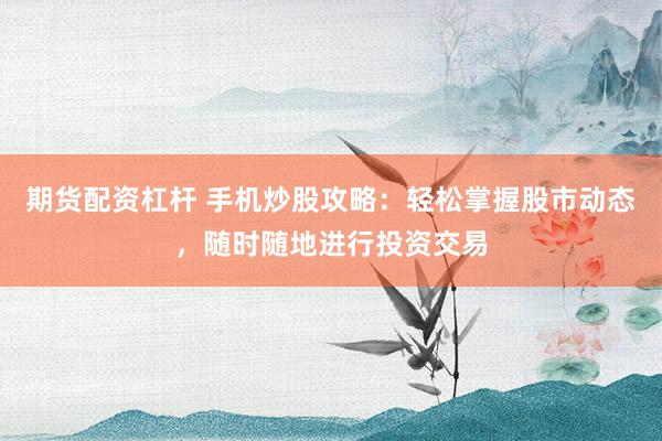 期货配资杠杆 手机炒股攻略：轻松掌握股市动态，随时随地进行投资交易
