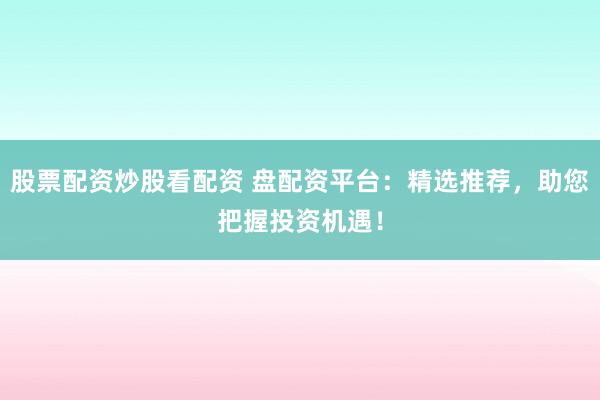 股票配资炒股看配资 盘配资平台：精选推荐，助您把握投资机遇！