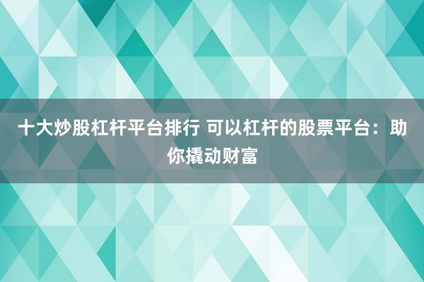 十大炒股杠杆平台排行 可以杠杆的股票平台：助你撬动财富
